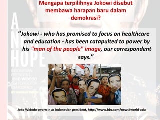 Mengapa terpilihnya Jokowi disebut
membawa harapan baru dalam
demokrasi?
“Jokowi - who has promised to focus on healthcare
and education - has been catapulted to power by
his "man of the people" image, our correspondent
says.”
Joko Widodo sworn in as Indonesian president, http://www.bbc.com/news/world-asia
 