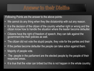 Following Points are the answer to the above points:
• We cannot do any thing when they like dictatorship with out any reason.
• It is the decision of the citizen of the country whether right or wrong and the
  citizen know how to handle the situation where the leader become defaulter.
• Citizens have the right of freedom of speech, they can talk against the
  government the their policies as well.
• The citizen did not vote the stupid people, they vote for the parties and their
• If the parties become defaulter the people can take action against them.
• Majority of people vote.
• The people in the parliament are the elected people by the people of their
  respected areas.
• It is true that the voter can bribed but this is not happen in the whole country.
 