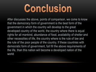 After discusses the above, points of comparison, we come to know
that the democracy form of government is the best form of the
government in which the country will develop to the great
developed country of the world, the country where there is equal
rights for all mankind, abundance of food, availability of shelter and
other necessities of life, the country where is the rule of law and
the rule of the poor people of the country. If these countries with
democratic form of government, full fill the above requirements of
the life, than this nation will become a developed nation of the
world.
 