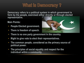 Democracy refers to a political system in which government is
form by the people, exercised either directly or through elected
representative.
Main Points:
• People Elected government.
• There is freedom of speech.
• There is no one party government In the country.
• Right to give vote to elect their representatives.
• The common people, considered as the primary source of
  political power.
• The principles of social equality and respect for the
  individual within a community.
 
