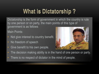 Dictatorship is the form of government in which the country is rule
by one person or on party, the main points of this type of
government is as fellows
Main Points:
• Not give interest to country benefit.
• No freedom of speech
• Give benefit to his own people.
• The decision making ability is in the hand of one person or party.
• There is no respect of dictator in the mind of people.
 