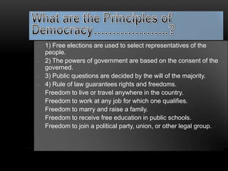    1) Free elections are used to select representatives of the
    people.
   2) The powers of government are based on the consent of the
    governed.
   3) Public questions are decided by the will of the majority.
   4) Rule of law guarantees rights and freedoms.
   Freedom to live or travel anywhere in the country.
   Freedom to work at any job for which one qualifies.
   Freedom to marry and raise a family.
   Freedom to receive free education in public schools.
   Freedom to join a political party, union, or other legal group.
 