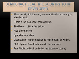 • Reasons why this form of government leads the country to
  development:
• There is the element of decentralized.
• The Rise of political institutions.
• Rise of commerce.
• Spread of education.
• Dissolution of monasteries led to redistribution of wealth.
• Shift of power from feudal lords to the monarch.
• Free Media, Judicial, and other institutions of country.
 