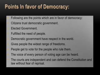• Following are the points which are in favor of democracy:
• Citizens trust democratic government.
• Elected Government.
• Fulfilled the need of people.
• Democratic government have respect in the world.
• Gives people the widest range of freedoms.
• People get to vote for the people who rule them.
• The voice of every person of voting age can be heard.
• The courts are independent and can defend the Constitution and
  law without fear of reprisal.
 