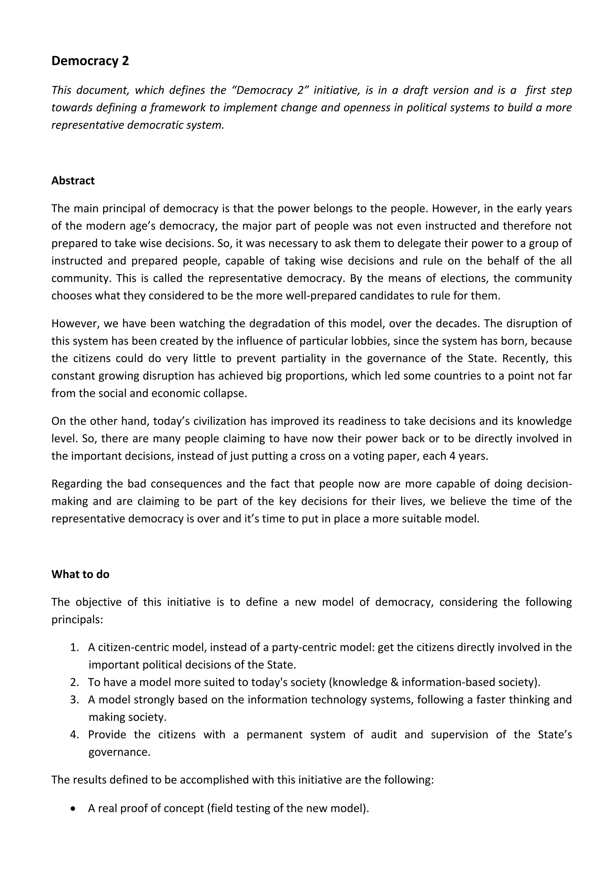 Democracy 2 
This  document,  which  defines  the  “Democracy  2”  initiative,  is  in  a  draft  version  and  is  a    first  step 
towards defining a framework to implement change and openness in political systems to build a more 
representative democratic system. 
 
Abstract  
The main principal of democracy is that the power belongs to the people. However, in the early years 
of the modern age’s democracy, the major part of people was not even instructed and therefore not 
prepared to take wise decisions. So, it was necessary to ask them to delegate their power to a group of 
instructed  and  prepared  people,  capable  of  taking  wise  decisions  and  rule  on  the  behalf  of  the  all 
community. This is called the representative democracy. By the means of elections, the community 
chooses what they considered to be the more well‐prepared candidates to rule for them. 
However, we have been watching the degradation of this model, over the decades. The disruption of 
this system has been created by the influence of particular lobbies, since the system has born, because 
the  citizens  could  do  very  little  to  prevent  partiality  in  the  governance  of  the  State.  Recently,  this 
constant growing disruption has achieved big proportions, which led some countries to a point not far 
from the social and economic collapse. 
On the other hand, today’s civilization has improved its readiness to take decisions and its knowledge 
level. So, there are many people claiming to have now their power back or to be directly involved in 
the important decisions, instead of just putting a cross on a voting paper, each 4 years. 
Regarding the bad consequences and the fact that people now are more capable of doing decision‐
making and are claiming to be part of the key decisions for their lives, we believe the time of the 
representative democracy is over and it’s time to put in place a more suitable model.   
 
What to do 
The  objective  of  this  initiative  is  to  define  a  new  model  of  democracy,  considering  the  following 
principals: 
1. A citizen‐centric model, instead of a party‐centric model: get the citizens directly involved in the 
important political decisions of the State. 
2. To have a model more suited to today's society (knowledge & information‐based society). 
3. A model strongly based on the information technology systems, following a faster thinking and 
making society. 
4. Provide  the  citizens  with  a  permanent  system  of  audit  and  supervision  of  the  State’s 
governance. 
The results defined to be accomplished with this initiative are the following: 
• A real proof of concept (field testing of the new model). 
 