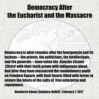Democracy After
the Eucharist and the Massacre
Democracyis what remains after the bourgeoisie and its
lackeys—the priests, the politicians, the intellectuals,
and the generals—have eaten the Sanctus Corpus
Christi with their teeth grown with indigenous blood.
And after they have massacred the revolutionary youth
on FreedomSquare, with their hearts filled with fervor, to
ensure the future of the cults of free enterprise and
repentance.
Humberto Gómez Sequeira-HuGóS | February 7, 2017
 
