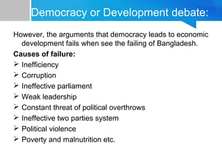 Democracy or Development debate:
However, the arguments that democracy leads to economic
development fails when see the failing of Bangladesh.
Causes of failure:
 Inefficiency
 Corruption
 Ineffective parliament
 Weak leadership
 Constant threat of political overthrows
 Ineffective two parties system
 Political violence
 Poverty and malnutrition etc.
 