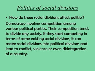 Politics of social divisions
• How do these social divisions affect politics?
Democracy involves competition among
various political parties. Their competition tends
to divide any society. If they start competing in
terms of some existing social divisions, it can
make social divisions into political divisions and
lead to conflict, violence or even disintegration
of a country.
 