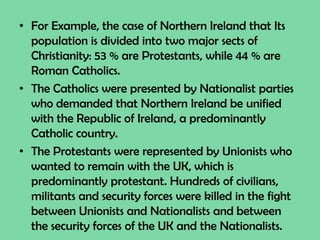 • For Example, the case of Northern Ireland that Its
population is divided into two major sects of
Christianity: 53 % are Protestants, while 44 % are
Roman Catholics.
• The Catholics were presented by Nationalist parties
who demanded that Northern Ireland be unified
with the Republic of Ireland, a predominantly
Catholic country.
• The Protestants were represented by Unionists who
wanted to remain with the UK, which is
predominantly protestant. Hundreds of civilians,
militants and security forces were killed in the fight
between Unionists and Nationalists and between
the security forces of the UK and the Nationalists.
 
