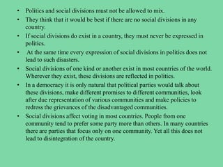 • Politics and social divisions must not be allowed to mix.
• They think that it would be best if there are no social divisions in any
country.
• If social divisions do exist in a country, they must never be expressed in
politics.
• At the same time every expression of social divisions in politics does not
lead to such disasters.
• Social divisions of one kind or another exist in most countries of the world.
Wherever they exist, these divisions are reflected in politics.
• In a democracy it is only natural that political parties would talk about
these divisions, make different promises to different communities, look
after due representation of various communities and make policies to
redress the grievances of the disadvantaged communities.
• Social divisions affect voting in most countries. People from one
community tend to prefer some party more than others. In many countries
there are parties that focus only on one community. Yet all this does not
lead to disintegration of the country.
 