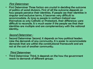 First Determiner:
• First Determiner Three factors are crucial in deciding the outcome
of politics of social divisions. First of all the outcome depends on
how people perceive their identities. If people see their identities in
singular and exclusive terms, it becomes very difficult to
accommodate. As long as people in northern Ireland saw
themselves as only Catholic or Protestant, their differences were
difficult to reconcile. It is much easier if the people see that their
identities are multiple and are complementary with the national
identity.
Second Determiner :
• Second Determiner Second, it depends on how political leaders
raise the demands of any community. It is easier to accommodate
demands that are within the constitutional framework and are
not at the cost of another community.
Third Determiner:
• Third Determiner Third, it depends on the how the government
reacts to demands of different groups.
 