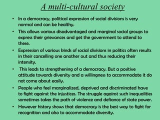 A multi-cultural society
• In a democracy, political expression of social divisions is very
normal and can be healthy.
• This allows various disadvantaged and marginal social groups to
express their grievances and get the government to attend to
these.
• Expression of various kinds of social divisions in politics often results
in their cancelling one another out and thus reducing their
intensity.
• This leads to strengthening of a democracy. But a positive
attitude towards diversity and a willingness to accommodate it do
not come about easily.
• People who feel marginalized, deprived and discriminated have
to fight against the injustices. The struggle against such inequalities
sometimes takes the path of violence and defiance of state power.
• However history shows that democracy is the best way to fight for
recognition and also to accommodate diversity.
 