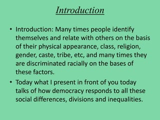 Introduction
• Introduction: Many times people identify
themselves and relate with others on the basis
of their physical appearance, class, religion,
gender, caste, tribe, etc, and many times they
are discriminated racially on the bases of
these factors.
• Today what I present in front of you today
talks of how democracy responds to all these
social differences, divisions and inequalities.
 