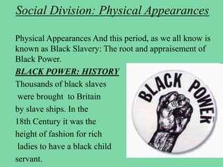 Social Division: Physical Appearances
Physical Appearances And this period, as we all know is
known as Black Slavery: The root and appraisement of
Black Power.
BLACK POWER: HISTORY
Thousands of black slaves
were brought to Britain
by slave ships. In the
18th Century it was the
height of fashion for rich
ladies to have a black child
servant.
 