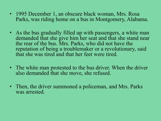• 1995 December 1, an obscure black woman, Mrs. Rosa
Parks, was riding home on a bus in Montgomery, Alabama.
• As the bus gradually filled up with passengers, a white man
demanded that she give him her seat and that she stand near
the rear of the bus. Mrs. Parks, who did not have the
reputation of being a troublemaker or a revolutionary, said
that she was tired and that her feet were tired.
• The white man protested to the bus driver. When the driver
also demanded that she move, she refused.
• Then, the driver summoned a policeman, and Mrs. Parks
was arrested.
 