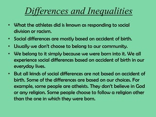 Differences and Inequalities
• What the athletes did is known as responding to social
division or racism.
• Social differences are mostly based on accident of birth.
• Usually we don’t choose to belong to our community.
• We belong to it simply because we were born into it. We all
experience social differences based on accident of birth in our
everyday lives.
• But all kinds of social differences are not based on accident of
birth. Some of the differences are based on our choices. For
example, some people are atheists. They don’t believe in God
or any religion. Some people choose to follow a religion other
than the one in which they were born.
 