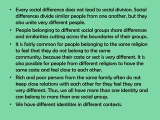 • Every social difference does not lead to social division. Social
differences divide similar people from one another, but they
also unite very different people.
• People belonging to different social groups share differences
and similarities cutting across the boundaries of their groups.
• It is fairly common for people belonging to the same religion
to feel that they do not belong to the same
community, because their caste or sect is very different. It is
also possible for people from different religions to have the
same caste and feel close to each other.
• Rich and poor persons from the same family often do not
keep close relations with each other for they feel they are
very different. Thus, we all have more than one identity and
can belong to more than one social group.
• We have different identities in different contexts.
 