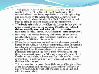  Their gesture was seen as a Black Power salute - and was
watched by tens of millions of people world-wide. This
resulted in both men being expelled from the Olympic village
and suspended by the American Olympic Committee and
being ordered to leave Mexico City. Their 'official' crime had
been to bring in political issues to an apolitical event.
 "The basic principle of the Olympic Games is that politics
plays no part whatsoever in them. US athletes violated
this universally accepted principle....to advertise
domestic political views." IOC statement after the protest
 Ironically - and missed by many at the time - the man who
won the silver medal (Peter Norman of Australia) wore the
badge of the OPHR on his tracksuit .
 When the two men returned to America, they were greeted as
heroes by the African-American community and as unpatriotic
troublemakers by others. In fact, both men suffered threats
against their lives. However, the stance they took was
publicised throughout the world. Polls have indicated that
their demonstration was the 6th most memorable event of the
C20th - an astonishing achievement for athletes of whatever
description. In 1998 both men were honoured for the stance
they had taken in 1998.
 Thirty years after the event, Steve Holman, an Olympic athlete
at the 1992 Games and America's fastest miler of the 1990-95
era, wrote a tribute to what both men had done in 1968 and
what it meant to him.
 