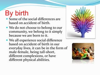 By birth
 Some of the social differences are
based on accident of birth.
 We do not choose to belong to our
community, we belong to it simply
because we are born to it.
 We all experience social difference
based on accident of birth in our
everyday lives, it can be in the form of
male-female, being tall-short,
different complexions, or have
different physical abilities.
 