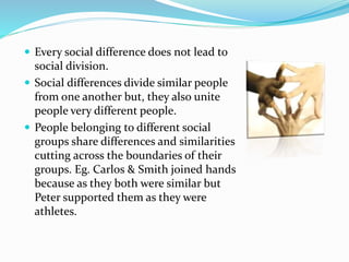  Every social difference does not lead to
social division.
 Social differences divide similar people
from one another but, they also unite
people very different people.
 People belonging to different social
groups share differences and similarities
cutting across the boundaries of their
groups. Eg. Carlos & Smith joined hands
because as they both were similar but
Peter supported them as they were
athletes.
 