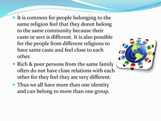  It is common for people belonging to the
same religion feel that they donot belong
to the same community because their
caste or sect is different. It is also possible
for the people from different religions to
have same caste and feel close to each
other.
 Rich & poor persons from the same family
often do not have close relations with each
other for they feel they are very different.
 Thus we all have more than one identity
and can belong to more than one group.
 