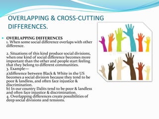 OVERLAPPING & CROSS-CUTTING
DIFFERENCES.
 OVERLAPPING DIFFERENCES
1. When some social difference overlaps with other
difference.
2. Situations of this kind produce social divisions,
when one kind of social difference becomes more
important than the other and people start feeling
that they belong to different communities.
3. Example—
a)difference between Black & White in the US
becomes a social division because they tend to be
poor & landless, and often face injustice &
discrimination.
b) In our country Dalits tend to be poor & landless
and often face injustice & discrimination.
4. Overlapping differences create possibilities of
deep social divisions and tensions.
 