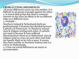  CROSS-CUTTING DIFFERENCES
1.If social differences cross-cut one another, it is
difficult to pit group of people against the other.
2. It means that group that share a common
interest on the issue are likely to be on different
sides on a different issue.
3. Example –
Northern Ireland & Netherlands both are
predominantly Christians but divided between
Catholics & Protestants. In Northern Ireland
class & religion overlap each other, if catholic
one tend to be poor & have suffered
discrimination where as in Netherland, class &
religion tend to cross-cut each other and both
are equally likely to be rich or poor. It means
they have conflict in Northern Ireland and it is
not so in Netherlands.
4. Cross-cut social differences are easier to
accommodate.
 