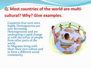 Q. Most countries of the world are multi-
cultural? Why? Give examples.
Countries that were once
highly Homogeneous are
now becoming
Heterogeneous and are
undergoing a rapid change
a) with the influx of people
from other parts of the
world.
b) Migrants bring with
them their own culture and
to form a different social
community.
 