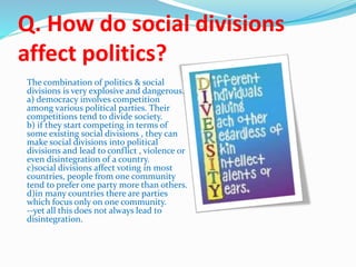 Q. How do social divisions
affect politics?
The combination of politics & social
divisions is very explosive and dangerous.
a) democracy involves competition
among various political parties. Their
competitions tend to divide society.
b) if they start competing in terms of
some existing social divisions , they can
make social divisions into political
divisions and lead to conflict , violence or
even disintegration of a country.
c)social divisions affect voting in most
countries, people from one community
tend to prefer one party more than others.
d)in many countries there are parties
which focus only on one community.
--yet all this does not always lead to
disintegration.
 