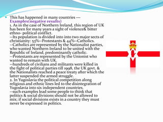  This has happened in many countries ---
Examples(negative results)
1. As in the case of Northern Ireland, this region of UK
has been for many years a sight of violence& bitter
ethno- political conflict.
--Its population is divided into into two major sects of
christianity: 53%--Protestants & 44%--Catholics.
--Catholics are represented by the Nationalist parties,
who wanted Northern Ireland to be united with the
Republic of Ireland, predominantly catholic.
--Protestants are represented by the Unionist who
wanted to remain with UK.
--hundreds of civilians and militants were killed in
the fight of political parties till 1998, the UK govt. &
the Nationalists reached a peace treaty after which the
latter suspended the armed struggle.
2. In Yugoslavia the political competition along
religious and ethnic lines led to the disintegration of
Yugoslavia into six independent countries.
--such examples lead some people to think that
politics & social divisions should not be allowed to
mix; if social divisions exists in a country they must
never be expressed in politics.
 