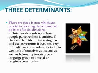 THREE DETERMINANTS:
 There are three factors which are
crucial in deciding the outcome of
politics of social divisions.
1. Outcome depends upon how
people perceive their identities. If
they see their identities in singular
and exclusive terms it becomes very
difficult to accommodate. As in India
we think of ourselves as Indians as
well as belonging to a state or a
language group or a social or
religious community.
 