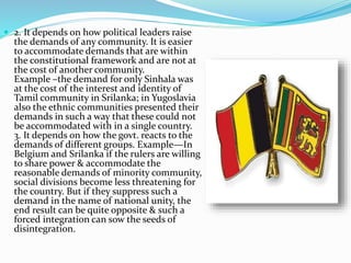  2. It depends on how political leaders raise
the demands of any community. It is easier
to accommodate demands that are within
the constitutional framework and are not at
the cost of another community.
Example –the demand for only Sinhala was
at the cost of the interest and identity of
Tamil community in Srilanka; in Yugoslavia
also the ethnic communities presented their
demands in such a way that these could not
be accommodated with in a single country.
3. It depends on how the govt. reacts to the
demands of different groups. Example—In
Belgium and Srilanka if the rulers are willing
to share power & accommodate the
reasonable demands of minority community,
social divisions become less threatening for
the country. But if they suppress such a
demand in the name of national unity, the
end result can be quite opposite & such a
forced integration can sow the seeds of
disintegration.
 
