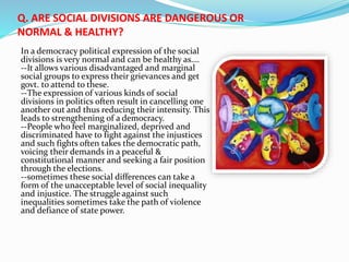 Q. ARE SOCIAL DIVISIONS ARE DANGEROUS OR
NORMAL & HEALTHY?
In a democracy political expression of the social
divisions is very normal and can be healthy as….
--It allows various disadvantaged and marginal
social groups to express their grievances and get
govt. to attend to these.
--The expression of various kinds of social
divisions in politics often result in cancelling one
another out and thus reducing their intensity. This
leads to strengthening of a democracy.
--People who feel marginalized, deprived and
discriminated have to fight against the injustices
and such fights often takes the democratic path,
voicing their demands in a peaceful &
constitutional manner and seeking a fair position
through the elections.
--sometimes these social differences can take a
form of the unacceptable level of social inequality
and injustice. The struggle against such
inequalities sometimes take the path of violence
and defiance of state power.
 