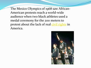 The Mexico Olympics of 1968 saw African-
American protests reach a world-wide
audience when two black athletes used a
medal ceremony for the 200 meters to
protest about the lack of real civil rights in
America.
 