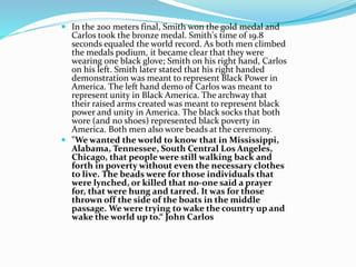  In the 200 meters final, Smith won the gold medal and
Carlos took the bronze medal. Smith's time of 19.8
seconds equaled the world record. As both men climbed
the medals podium, it became clear that they were
wearing one black glove; Smith on his right hand, Carlos
on his left. Smith later stated that his right handed
demonstration was meant to represent Black Power in
America. The left hand demo of Carlos was meant to
represent unity in Black America. The archway that
their raised arms created was meant to represent black
power and unity in America. The black socks that both
wore (and no shoes) represented black poverty in
America. Both men also wore beads at the ceremony.
 "We wanted the world to know that in Mississippi,
Alabama, Tennessee, South Central Los Angeles,
Chicago, that people were still walking back and
forth in poverty without even the necessary clothes
to live. The beads were for those individuals that
were lynched, or killed that no-one said a prayer
for, that were hung and tarred. It was for those
thrown off the side of the boats in the middle
passage. We were trying to wake the country up and
wake the world up to.“ John Carlos
 