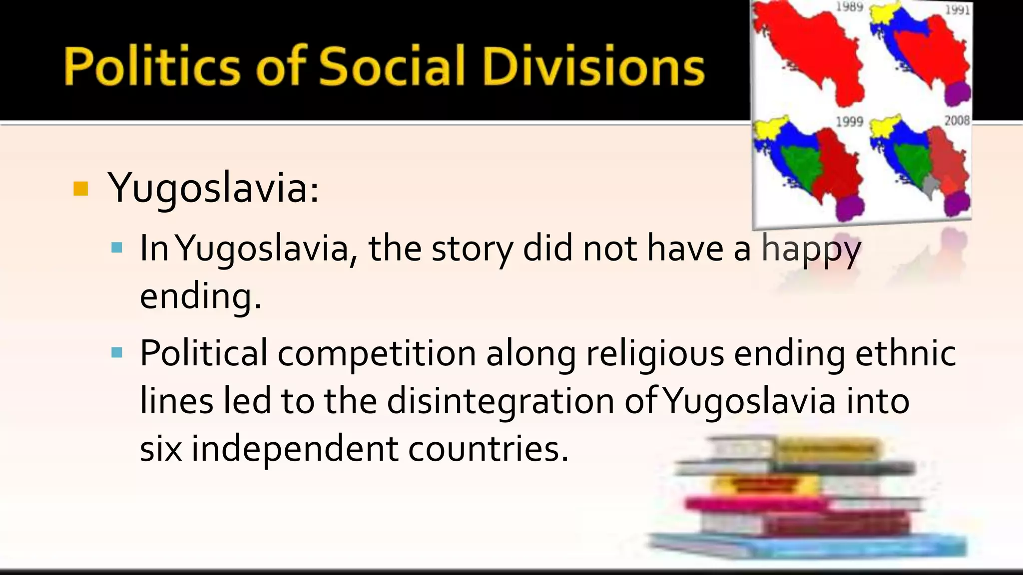  Yugoslavia:
 InYugoslavia, the story did not have a happy
ending.
 Political competition along religious ending ethnic
lines led to the disintegration ofYugoslavia into
six independent countries.
 
