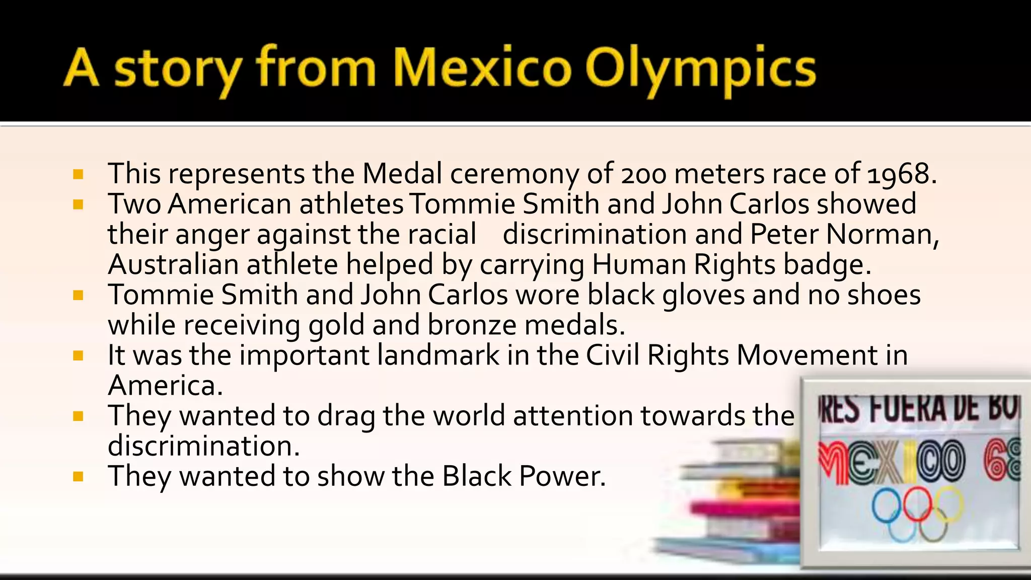  This represents the Medal ceremony of 200 meters race of 1968.
 Two American athletesTommie Smith and John Carlos showed
their anger against the racial discrimination and Peter Norman,
Australian athlete helped by carrying Human Rights badge.
 Tommie Smith and John Carlos wore black gloves and no shoes
while receiving gold and bronze medals.
 It was the important landmark in the Civil Rights Movement in
America.
 They wanted to drag the world attention towards the
discrimination.
 They wanted to show the Black Power.
 