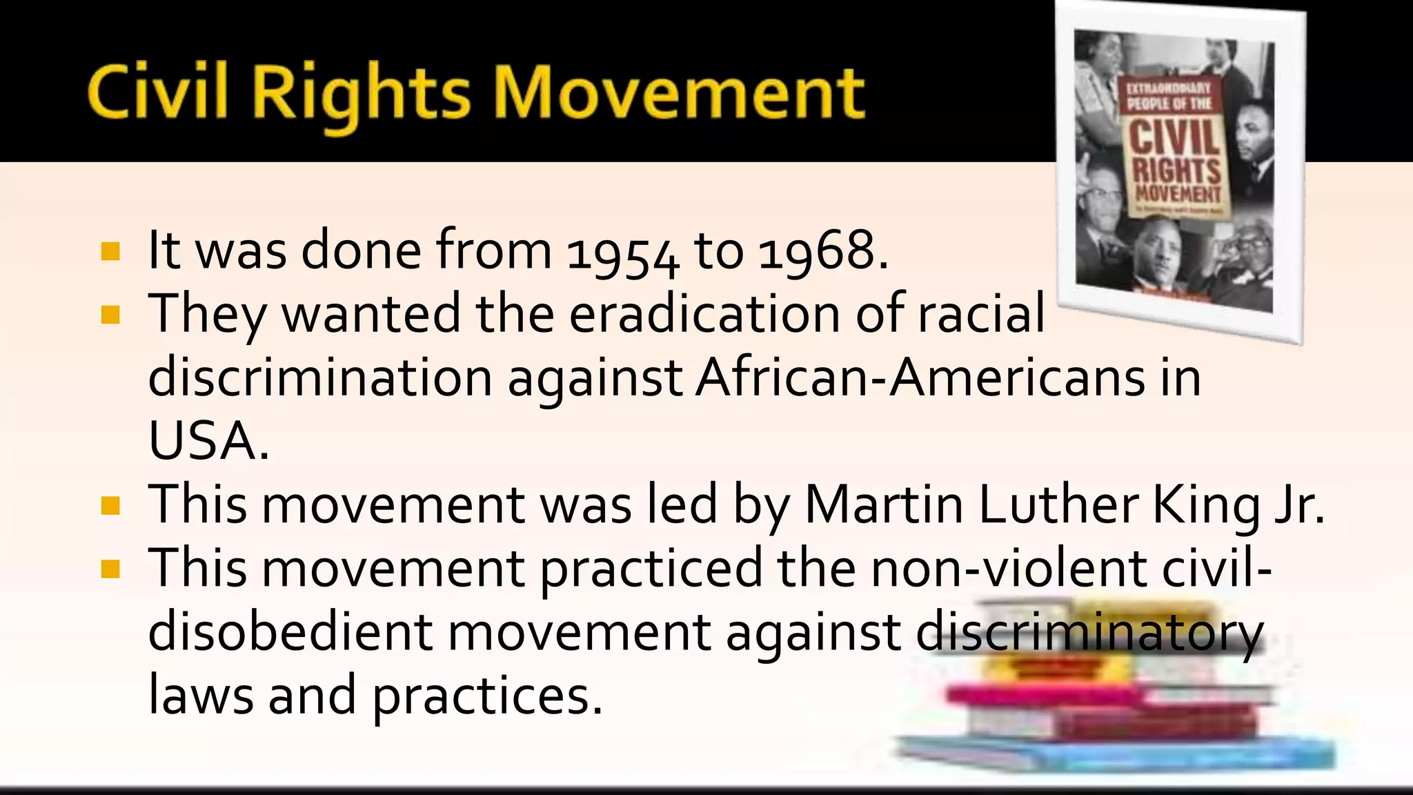 It was done from 1954 to 1968.
 They wanted the eradication of racial
discrimination against African-Americans in
USA.
 This movement was led by Martin Luther King Jr.
 This movement practiced the non-violent civil-
disobedient movement against discriminatory
laws and practices.
 