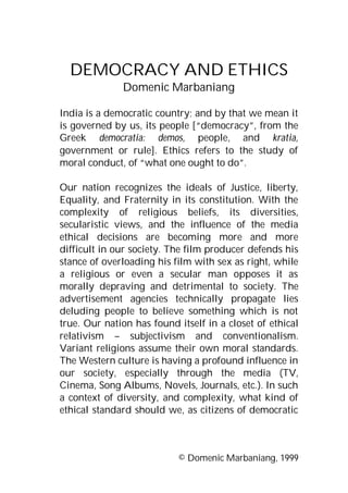 DEMOCRACY AND ETHICS
Domenic Marbaniang
India is a democratic country; and by that we mean it
is governed by us, its people [“democracy”, from the
Greek democratia: demos, people, and kratia,
government or rule]. Ethics refers to the study of
moral conduct, of “what one ought to do”.
Our nation recognizes the ideals of Justice, liberty,
Equality, and Fraternity in its constitution. With the
complexity of religious beliefs, its diversities,
secularistic views, and the influence of the media
ethical decisions are becoming more and more
difficult in our society. The film producer defends his
stance of overloading his film with sex as right, while
a religious or even a secular man opposes it as
morally depraving and detrimental to society. The
advertisement agencies technically propagate lies
deluding people to believe something which is not
true. Our nation has found itself in a closet of ethical
relativism – subjectivism and conventionalism.
Variant religions assume their own moral standards.
The Western culture is having a profound influence in
our society, especially through the media (TV,
Cinema, Song Albums, Novels, Journals, etc.). In such
a context of diversity, and complexity, what kind of
ethical standard should we, as citizens of democratic

© Domenic Marbaniang, 1999

 