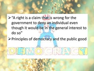 “A right is a claim that is wrong for the
government to deny an individual even
though it would be in the general interest to
do so”
Principles of democracy and the public good
 