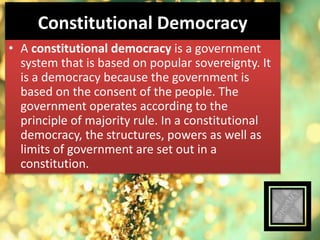 Constitutional Democracy
• A constitutional democracy is a government
system that is based on popular sovereignty. It
is a democracy because the government is
based on the consent of the people. The
government operates according to the
principle of majority rule. In a constitutional
democracy, the structures, powers as well as
limits of government are set out in a
constitution.
 