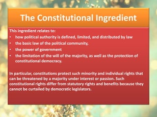 The Constitutional Ingredient
This ingredient relates to:
• how political authority is defined, limited, and distributed by law
• the basic law of the political community,
• the power of government
• the limitation of the will of the majority, as well as the protection of
constitutional democracy.
In particular, constitutions protect such minority and individual rights that
can be threatened by a majority under interest or passion. Such
constitutional rights differ from statutory rights and benefits because they
cannot be curtailed by democratic legislators.
 