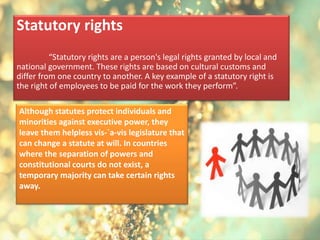 Statutory rights
“Statutory rights are a person's legal rights granted by local and
national government. These rights are based on cultural customs and
differ from one country to another. A key example of a statutory right is
the right of employees to be paid for the work they perform”.
Although statutes protect individuals and
minorities against executive power, they
leave them helpless vis-`a-vis legislature that
can change a statute at will. In countries
where the separation of powers and
constitutional courts do not exist, a
temporary majority can take certain rights
away.
 