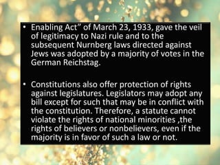 • Enabling Act” of March 23, 1933, gave the veil
of legitimacy to Nazi rule and to the
subsequent Nurnberg laws directed against
Jews was adopted by a majority of votes in the
German Reichstag.
• Constitutions also offer protection of rights
against legislatures. Legislators may adopt any
bill except for such that may be in conflict with
the constitution. Therefore, a statute cannot
violate the rights of national minorities ,the
rights of believers or nonbelievers, even if the
majority is in favor of such a law or not.
 