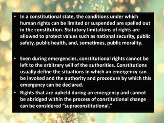 • In a constitutional state, the conditions under which
human rights can be limited or suspended are spelled out
in the constitution. Statutory limitations of rights are
allowed to protect values such as national security, public
safety, public health, and, sometimes, public morality.
• Even during emergencies, constitutional rights cannot be
left to the arbitrary will of the authorities. Constitutions
usually define the situations in which an emergency can
be invoked and the authority and procedure by which this
emergency can be declared.
• Rights that are upheld during an emergency and cannot
be abridged within the process of constitutional change
can be considered “supraconstitutional.”
 