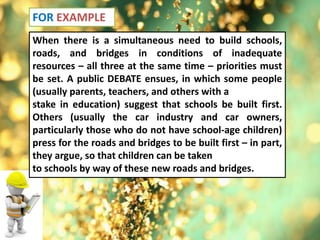 When there is a simultaneous need to build schools,
roads, and bridges in conditions of inadequate
resources – all three at the same time – priorities must
be set. A public DEBATE ensues, in which some people
(usually parents, teachers, and others with a
stake in education) suggest that schools be built first.
Others (usually the car industry and car owners,
particularly those who do not have school-age children)
press for the roads and bridges to be built first – in part,
they argue, so that children can be taken
to schools by way of these new roads and bridges.
FOR EXAMPLE
 