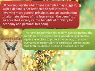 Of course, despite what these examples may suggest,
such a debate is not restricted to self-interests,
involving more general principles and an examination
of alternate visions of the future (e.g., the benefits of
an educated society vs. the benefits of mobility for
economy and personal freedom)
The rights to assembly and to form political parties, the
freedoms of expression and association, and political
rights are in place to protect the debate; to assure
everyone an opportunity to participate and to secure
that both the debate itself and its results are fair.
 