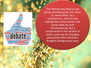 The debate may lead to one
group prevailing over the other
or, more often, to a
compromise, with the law
stating that some schools and
some roads be built
simultaneously. But a
compromise is not written in
stone. Laws can be changed,
particularly after elections;
budgets change every year.
 