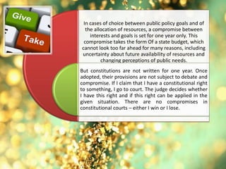 In cases of choice between public policy goals and of
the allocation of resources, a compromise between
interests and goals is set for one year only. This
compromise takes the form Of a state budget, which
cannot look too far ahead for many reasons, including
uncertainty about future availability of resources and
changing perceptions of public needs.
But constitutions are not written for one year. Once
adopted, their provisions are not subject to debate and
compromise. If I claim that I have a constitutional right
to something, I go to court. The judge decides whether
I have this right and if this right can be applied in the
given situation. There are no compromises in
constitutional courts – either I win or I lose.
 