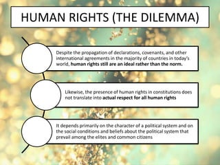 HUMAN RIGHTS (THE DILEMMA)
Despite the propagation of declarations, covenants, and other
international agreements in the majority of countries in today’s
world, human rights still are an ideal rather than the norm.
Likewise, the presence of human rights in constitutions does
not translate into actual respect for all human rights
It depends primarily on the character of a political system and on
the social conditions and beliefs about the political system that
prevail among the elites and common citizens
 